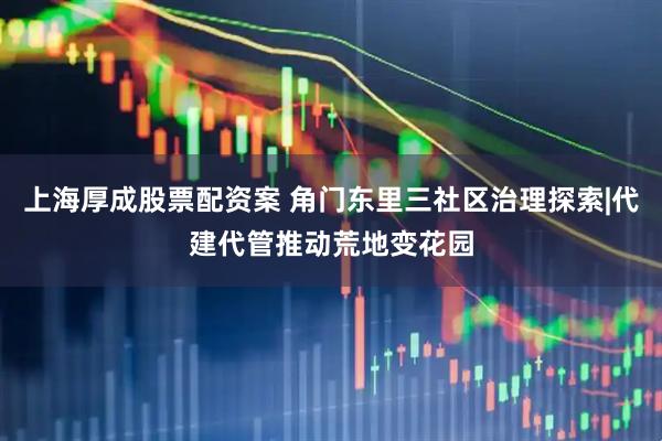 上海厚成股票配资案 角门东里三社区治理探索|代建代管推动荒地变花园
