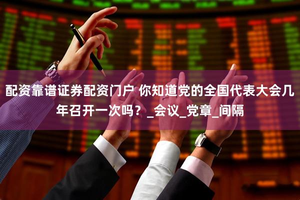 配资靠谱证券配资门户 你知道党的全国代表大会几年召开一次吗？_会议_党章_间隔
