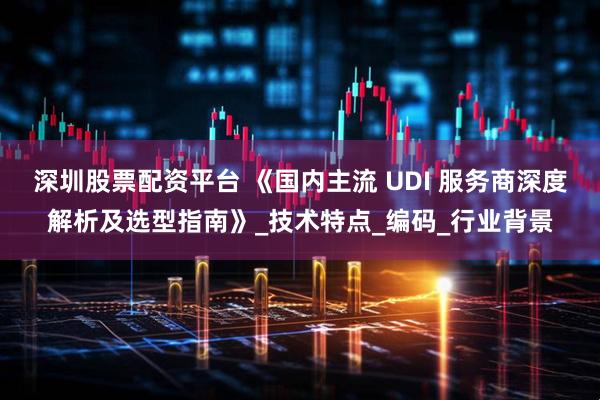 深圳股票配资平台 《国内主流 UDI 服务商深度解析及选型指南》_技术特点_编码_行业背景