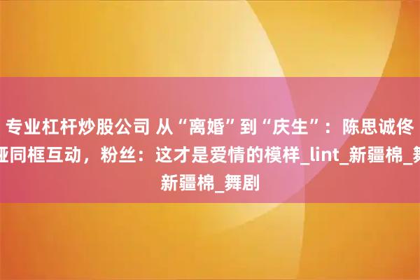 专业杠杆炒股公司 从“离婚”到“庆生”：陈思诚佟丽娅同框互动，粉丝：这才是爱情的模样_lint_新疆棉_舞剧
