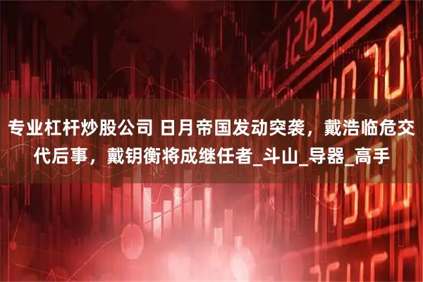 专业杠杆炒股公司 日月帝国发动突袭，戴浩临危交代后事，戴钥衡将成继任者_斗山_导器_高手