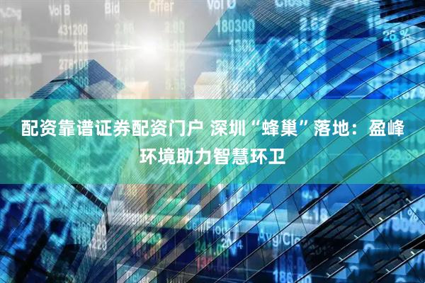 配资靠谱证券配资门户 深圳“蜂巢”落地：盈峰环境助力智慧环卫