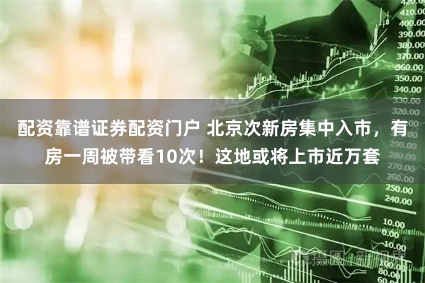 配资靠谱证券配资门户 北京次新房集中入市，有房一周被带看10次！这地或将上市近万套