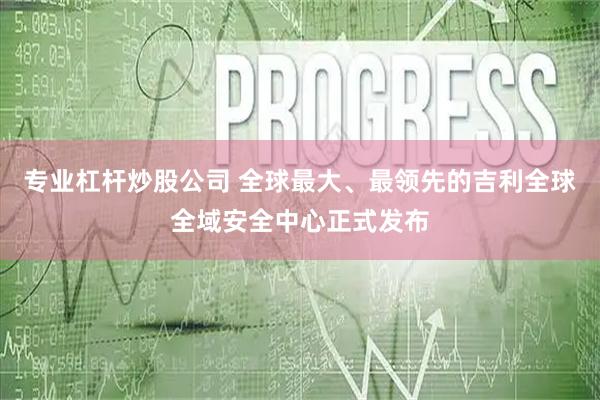 专业杠杆炒股公司 全球最大、最领先的吉利全球全域安全中心正式发布