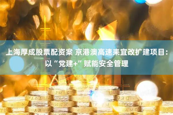 上海厚成股票配资案 京港澳高速耒宜改扩建项目：以“党建+”赋能安全管理