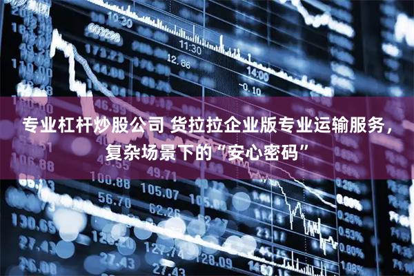专业杠杆炒股公司 货拉拉企业版专业运输服务，复杂场景下的“安心密码”