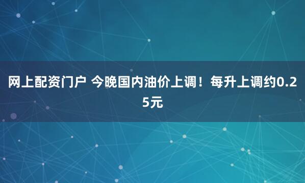 网上配资门户 今晚国内油价上调！每升上调约0.25元