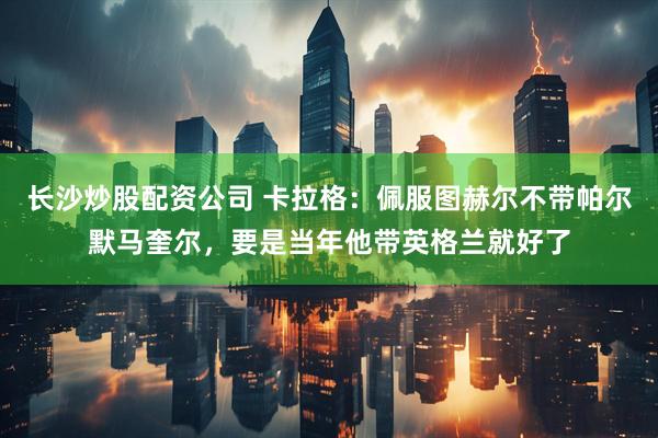 长沙炒股配资公司 卡拉格：佩服图赫尔不带帕尔默马奎尔，要是当年他带英格兰就好了