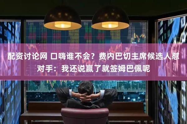 配资讨论网 口嗨谁不会？费内巴切主席候选人怼对手：我还说赢了就签姆巴佩呢