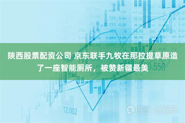 陕西股票配资公司 京东联手九牧在那拉提草原造了一座智能厕所，被赞新疆最美