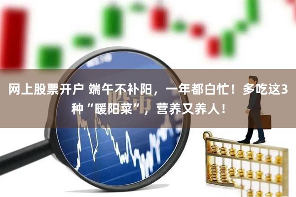 网上股票开户 端午不补阳，一年都白忙！多吃这3种“暖阳菜”，营养又养人！
