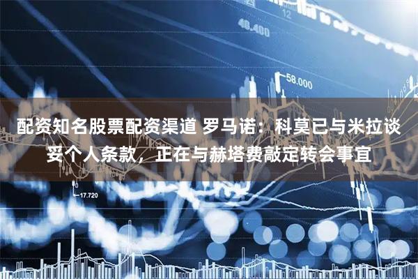 配资知名股票配资渠道 罗马诺：科莫已与米拉谈妥个人条款，正在与赫塔费敲定转会事宜